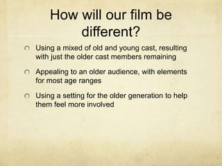 How will our film be
different?
Using a mixed of old and young cast, resulting
with just the older cast members remaining
Appealing to an older audience, with elements
for most age ranges
Using a setting for the older generation to help
them feel more involved