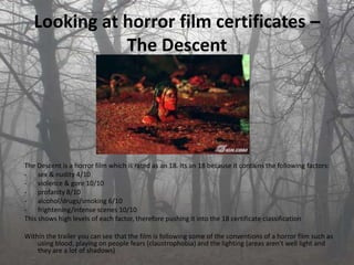 Looking at horror film certificates –
              The Descent




The Descent is a horror film which is rated as an 18. Its an 18 because it contains the following factors:
- sex & nudity 4/10
- violence & gore 10/10
- profanity 8/10
- alcohol/drugs/smoking 6/10
- frightening/intense scenes 10/10
This shows high levels of each factor, therefore pushing it into the 18 certificate classification

Within the trailer you can see that the film is following some of the conventions of a horror film such as
    using blood, playing on people fears (claustrophobia) and the lighting (areas aren't well light and
    they are a lot of shadows)
 