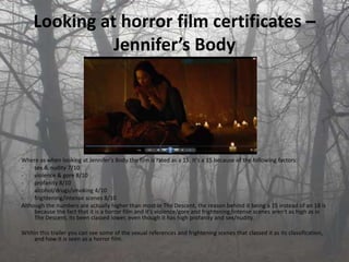 Looking at horror film certificates –
              Jennifer’s Body




Where as when looking at Jennifer's Body the film is rated as a 15. It's a 15 because of the following factors:
-    sex & nudity 7/10
-    violence & gore 8/10
-    profanity 8/10
-    alcohol/drugs/smoking 4/10
-    frightening/intense scenes 8/10
Although the numbers are actually higher than most in The Descent, the reason behind it being a 15 instead of an 18 is
     because the fact that it is a horror film and it's violence/gore and frightening/intense scenes aren't as high as in
     The Descent, its been classed lower, even though it has high profanity and sex/nudity.

Within this trailer you can see some of the sexual references and frightening scenes that classed it as its classification,
    and how it is seen as a horror film.
 