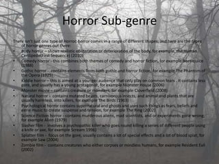 Horror Sub-genre
There isn’t just one type of Horror, horror comes in a range of different shapes, and here are the types
    of horror genres out there:
• Body horror – shows realistic obliteration or deterioration of the body, for example, the Human
    Centipede(First Sequence) (2010)
• Comedy horror - this combines both themes of comedy and horror fiction, for example Beetlejuice
    (1988)
• Gothic horror - contains elements from both gothic and horror fiction, for example The Phantom of
    the Opera (1925)
• Kiddie horror – this is aimed at a younger audience that only play on common fears . It contains less
    gore, and usually has a young protagonist, for example Monster House (2006)
• Monster movie – contains creature or monsters, for example Cloverfield (2008)
• Natural horror - contains mutated beasts, carnivorous insects, and animal and plants that are
    usually harmless, into killers, for example The Birds (1963)
• Psychological horror contains supernatural and ghosts and uses such things as fears, beliefs and
    eerie music to create suspense and tension, for example The Ring (2002)
• Science Fiction horror - contains murderous aliens, mad scientists, and or experiments gone wrong,
    for example Alien (1979)
• Slasher film - involves a psychopathic killer who goes round killing a series of different people using
    a knife or axe, for example Scream 1996)
• Splatter film - focus on the gore, usually contains a lot of special effects and a lot of blood splat, for
    example Saw (2004)
• Zombie film - contains creatures who either corpses or mindless humans, for example Resident Evil
    (2002)
 