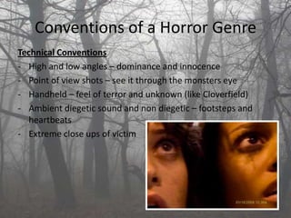 Conventions of a Horror Genre
Technical Conventions
- High and low angles – dominance and innocence
- Point of view shots – see it through the monsters eye
- Handheld – feel of terror and unknown (like Cloverfield)
- Ambient diegetic sound and non diegetic – footsteps and
   heartbeats
- Extreme close ups of victim
 