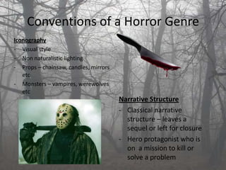 Conventions of a Horror Genre
Iconography
- Visual style
- Non naturalistic lighting
- Props – chainsaw, candles, mirrors
   etc
- Monsters – vampires, werewolves
   etc
                                       Narrative Structure
                                       - Classical narrative
                                         structure – leaves a
                                         sequel or left for closure
                                       - Hero protagonist who is
                                         on a mission to kill or
                                         solve a problem
 