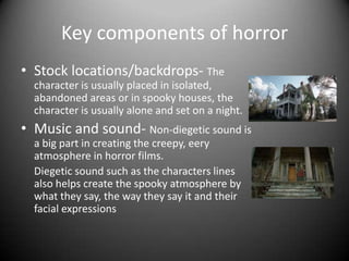 Key components of horror
• Stock locations/backdrops- The
character is usually placed in isolated,
abandoned areas or in spooky houses, the
character is usually alone and set on a night.
• Music and sound- Non-diegetic sound is
a big part in creating the creepy, eery
atmosphere in horror films.
Diegetic sound such as the characters lines
also helps create the spooky atmosphere by
what they say, the way they say it and their
facial expressions
 