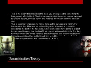 • This is the theory that maintains the more you are exposed to something the 
less you are affected by it. The theory suggests that the more you are exposed 
to specific actions, such as horror and violence the less of an effect it has on 
you. 
• This is extremely important for horror films as the purpose is to horrify. For 
instance the first SAW was very disturbing when it first came out and is 
considered the best of the franchise. Since then people have come to expect 
the gore and imagery that the SAW franchise provides and since the first they 
have had worse and worse reviews. This is evidence that the desensitisation 
theory is correct and has led to films trying to outdo each other, such as the 
Human Centipede which was banned in the UK for being too disturbing. 
Desensitisation Theory 
 