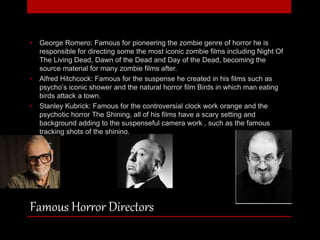 • George Romero: Famous for pioneering the zombie genre of horror he is 
responsible for directing some the most iconic zombie films including Night Of 
The Living Dead, Dawn of the Dead and Day of the Dead, becoming the 
source material for many zombie films after. 
• Alfred Hitchcock: Famous for the suspense he created in his films such as 
psycho’s iconic shower and the natural horror film Birds in which man eating 
birds attack a town. 
• Stanley Kubrick: Famous for the controversial clock work orange and the 
psychotic horror The Shining, all of his films have a scary setting and 
background adding to the suspenseful camera work , such as the famous 
tracking shots of the shining. 
Famous Horror Directors 
