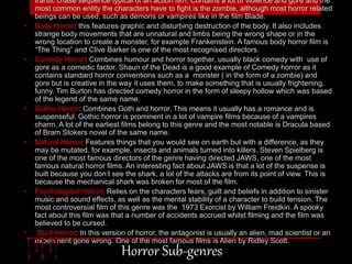 frantic chase sequence typical of an action film. Contains a lot of violence and gore and the 
most common entity the characters have to fight is the zombie, although most horror related 
beings can be used, such as demons or vampires like in the film Blade. 
• Body Horror: this features graphic and disturbing destruction of the body. It also includes 
strange body movements that are unnatural and limbs being the wrong shape or in the 
wrong location to create a monster, for example Frankenstein. A famous body horror film is 
“The Thing” and Clive Barker is one of the most recognised directors. 
• Comedy Horror: Combines humour and horror together, usually black comedy with use of 
gore as a comedic factor. Shaun of the Dead is a good example of Comedy horror as it 
contains standard horror conventions such as a monster ( in the form of a zombie) and 
gore but is creative in the way it uses them, to make something that is usually frightening, 
funny. Tim Burton has directed comedy horror in the form of sleepy hollow which was based 
of the legend of the same name. 
• Gothic Horror: Combines Goth and horror. This means it usually has a romance and is 
suspenseful. Gothic horror is prominent in a lot of vampire films because of a vampires 
charm. A lot of the earliest films belong to this genre and the most notable is Dracula based 
of Bram Stokers novel of the same name. 
• Natural Horror: Features things that you would see on earth but with a difference, as they 
may be mutated, for example, insects and animals turned into killers. Steven Spielberg is 
one of the most famous directors of the genre having directed JAWS, one of the most 
famous natural horror films. An interesting fact about JAWS is that a lot of the suspense is 
built because you don’t see the shark, a lot of the attacks are from its point of view. This is 
because the mechanical shark was broken for most of the film. 
• Psychological Horror: Relies on the characters fears, guilt and beliefs in addition to sinister 
music and sound effects, as well as the mental stability of a character to build tension. The 
most controversial film of this genre was the 1973 Exorcist by William Freidkin. A spooky 
fact about this film was that a number of accidents accrued whilst filming and the film was 
believed to be cursed. 
• Sci-fi Horror: In this version of horror, the antagonist is usually an alien, mad scientist or an 
experiment gone wrong. One of the most famous films is Alien by Ridley Scott. 
Horror Sub-genres 
 