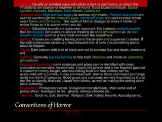 • Setting: Usually an isolated place with either a dark or sad history, or where the 
inhabitants are strange or nowhere to be found. Good locations include: Space 
stations, Asylums, Mansions, Dark forests, Cabins etc. 
• Camera work: High and low angles to connote nightmares. Point of view shots are 
used to see through the monsters eyes. Handheld shots are used to make action 
seem frantic and confusing. The depth of field is changed to make it harder to 
notice things so it is scarier when you do. 
• Sound: Disturbing sounds are extremely important. For instance ambient sounds 
that are diegetic can puncture silence creating an eerie atmosphere as do non 
diegetic sounds such as a heartbeat and even the soundtrack. 
• Editing: Creates an unsettling feeling due to the tension and suspense it creates. If 
the editing becomes slower and less frequent then it hints that something bad is 
about to happen. 
• Visual: Dark colours with a lot of black and red to connote fear and death, blood and 
evil. 
• Lighting: Generally low key lighting to help build shadows and create an unsettling 
atmosphere. 
• Props and costumes: many costumes and props can be identified with iconic 
characters or monsters, for example, a burnt red jumper and a five fingered gauntlet 
is related to Freddy Kruger, whereas rotting flesh and torn clothes can be 
associated with a zombie. Knifes are linked with slasher flicks and cloaks and fangs 
make you think of vampires. Good props and costumes are very important as it give 
the film an identity that sets it apart from others, as well as making the setting seem 
more authentic. 
• Characters: Protagonist=victim, Antagonist=monster/alien, often some sort of 
police officer, Teenagers to die, ghosts, strange children etc. 
• Themes: Good vs. Evil, Survival, Religion, Dark history, Insanity, Apocalypse etc. 
Conventions of Horror 
 
