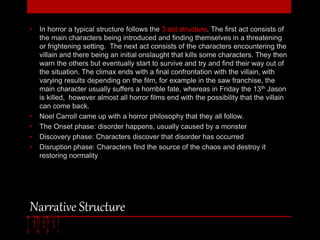 • In horror a typical structure follows the 3 act structure. The first act consists of 
the main characters being introduced and finding themselves in a threatening 
or frightening setting. The next act consists of the characters encountering the 
villain and there being an initial onslaught that kills some characters. They then 
warn the others but eventually start to survive and try and find their way out of 
the situation. The climax ends with a final confrontation with the villain, with 
varying results depending on the film, for example in the saw franchise, the 
main character usually suffers a horrible fate, whereas in Friday the 13th Jason 
is killed, however almost all horror films end with the possibility that the villain 
can come back. 
• Noel Carroll came up with a horror philosophy that they all follow. 
• The Onset phase: disorder happens, usually caused by a monster 
• Discovery phase: Characters discover that disorder has occurred 
• Disruption phase: Characters find the source of the chaos and destroy it 
restoring normality 
Narrative Structure 
 
