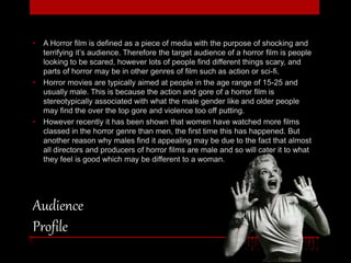 • A Horror film is defined as a piece of media with the purpose of shocking and 
terrifying it’s audience. Therefore the target audience of a horror film is people 
looking to be scared, however lots of people find different things scary, and 
parts of horror may be in other genres of film such as action or sci-fi. 
• Horror movies are typically aimed at people in the age range of 15-25 and 
usually male. This is because the action and gore of a horror film is 
stereotypically associated with what the male gender like and older people 
may find the over the top gore and violence too off putting. 
• However recently it has been shown that women have watched more films 
classed in the horror genre than men, the first time this has happened. But 
another reason why males find it appealing may be due to the fact that almost 
all directors and producers of horror films are male and so will cater it to what 
they feel is good which may be different to a woman. 
Audience 
Profile 
 