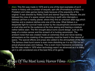 • Alien: This film was made in 1979 and is one of the best examples of sci-fi 
horror in history with a number of sequels, spin offs (Prometheus or Aliens vs 
Predator) and video games being made because of the popularity of the 
original. It was directed by Ridley Scott and starred Sigourney Weaver, the plot 
followed the crew of a space vessel returning to earth who intercepts a 
distress call from a nearby planet, where they find an unknown alien egg which 
hatches and a creature latches onto one of the crew. What follows is a 
desperate fight for survival made scarier by the claustrophobic environment of 
a small ship and for the audience at the time seeing and hearing a creature 
nether before seen. The film brought about iconic sound design, such as the 
beep of a motion sensor and the screech of a hunting xenomorph. The 
ambient noise that was created made an extremely thick and nerve-racking 
atmosphere as the creaking of the spaceship could be heard in the silence of 
space. The special effects and props also added to the atmosphere of the film. 
The famous chest burst scene is even more disturbing as it is not CGI but an 
actual physical pops and makeup. This is even more impressive considering 
the film was made in 1979 when technology wasn’t as advanced as it is today, 
yet it is still considered one of the best films of its genre. 
Three Of The Most Iconic Horror Films- Alien 
 