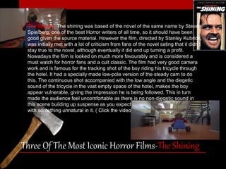 • The Shining: The shining was based of the novel of the same name by Steven 
Spielberg, one of the best Horror writers of all time, so it should have been 
good given the source material. However the film, directed by Stanley Kubrick, 
was initially met with a lot of criticism from fans of the novel sating that it didn’t 
stay true to the novel, although eventually it did end up turning a profit. 
Nowadays the film is looked on much more favourably and is considered a 
must watch for horror fans and a cult classic. The film had very good camera 
work and is famous for the tracking shot of the boy riding his tricycle through 
the hotel. It had a specially made low-pole version of the steady cam to do 
this. The continuous shot accompanied with the low angle and the diegetic 
sound of the tricycle in the vast empty space of the hotel, makes the boy 
appear vulnerable, giving the impression he is being followed. This in turn 
made the audience feel uncomfortable as there is no non-diegetic sound in 
this scene building up suspense as you expect the boy to turn down a corridor 
with something unnatural in it. ( Click the video to see the shot). 
Three Of The Most Iconic Horror Films-The Shining 
 