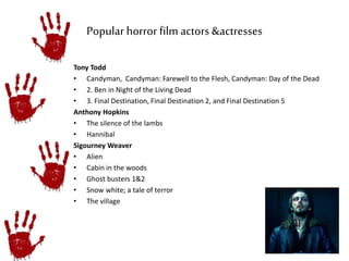 Popular horror film actors &actresses 
Tony Todd 
• Candyman, Candyman: Farewell to the Flesh, Candyman: Day of the Dead 
• 2. Ben in Night of the Living Dead 
• 3. Final Destination, Final Destination 2, and Final Destination 5 
Anthony Hopkins 
• The silence of the lambs 
• Hannibal 
Sigourney Weaver 
• Alien 
• Cabin in the woods 
• Ghost busters 1&2 
• Snow white; a tale of terror 
• The village 
 
