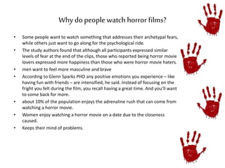 Why do people watch horror films? 
• Some people want to watch something that addresses their archetypal fears, 
while others just want to go along for the psychological ride. 
• The study authors found that although all participants expressed similar 
levels of fear at the end of the clips, those who reported being horror movie 
lovers expressed more happiness than those who were horror movie haters. 
• men want to feel more masculine and brave 
• According to Glenn Sparks PHD any positive emotions you experience – like 
having fun with friends – are intensified, he said. Instead of focusing on the 
fright you felt during the film, you recall having a great time. And you’ll want 
to come back for more. 
• about 10% of the population enjoys the adrenaline rush that can come from 
watching a horror movie. 
• Women enjoy watching a horror movie on a date due to the closeness 
caused. 
• Keeps their mind of problems. 
 