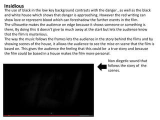 Insidious 
The use of black in the low key background contrasts with the danger , as well as the black 
and white house which shows that danger is approaching. However the red writing can 
show love or represent blood which can foreshadow the further events in the film. 
The silhouette makes the audience on edge because it shows someone or something is 
there, By doing this it doesn’t give to much away at the start but lets the audience know 
that the film Is mysterious. 
The way the music follows the frames lets the audience in the story behind the films and by 
showing scenes of the house, it allows the audience to see the mise en scene that the film is 
based on. This gives the audience the feeling that this could be a true story and because 
the film could be based in a house makes the film more personal. 
Non diegetic sound that 
follows the story of the 
scenes. 
 