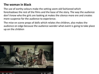 The woman in Black 
The use of earthy colours make the setting seem old fashioned which 
foreshadows the rest of the films and the base of the story. The way the audience 
don’t know who the girls are looking at makes the silence more ere and creates 
more suspense for the audience to experience. 
The mise en scene props of dolls which relates the children, also makes the 
audience on edge because the audience wonder what event is going to take place 
up on the children 
