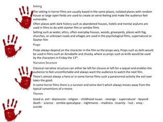 Setting 
The setting in horror films are usually based in the same places, isolated places with random 
house or large open fields are used to create an eerie feeling and make the audience feel 
vulnerable. 
Often places with dark history such as abandoned houses, hotels and mental asylums are 
used in films to do with slasher film or zombie films 
Setting such as water, attics, often everyday houses, woods, graveyards, places with fog, 
churches, or unknown roads and villages are used in the psychological films, supernatural or 
Slasher film 
Props 
Props always depend on the character in the film so the props vary, Props such as dolls would 
be used in films such an Annabelle and chucky, where as props such as knife would be used 
by the characters in Friday the 13th. 
Narrative Structure 
Classical narrative structure can either be left for closure or left for a sequel and enables the 
audience to feel uncomfortable and always want the audience to watch the next film. 
There's almost always a hero or in some horror films such a paranormal activity the evil over 
takes the good. 
In some horror films there is a survivor and some don’t which always moves away from the 
typical conventions of a movie. 
Themes 
Good vs. evil - depression - religion - childhood issues - revenge - supernatural - beyond 
death - science - zombie apocalypse - nightmares - madness -insanity - lust - envy - 
suicide 
 