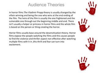 Audience Theories 
In horror films The Vladimir Propp theory is usually changed by the 
villain winning and being the one who wins at the end ending of 
the film. The hero of the film is usually the one frightened and the 
vulnerable one through out the beginning middle and end. There 
isn’t usually a helper or princess in horror films and the whole film 
is based on the person or thing creating the horror. 
Horror films usually base around the desensitisation theory. Horror 
films expose the people watching the films and this causes people 
to find the violence and thriller aspect non effective after watching 
multiple films with it in ,this thrill and fear can turn into 
excitement. 
 