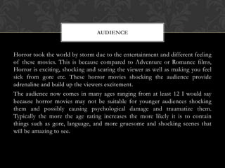 AUDIENCE

Horror took the world by storm due to the entertainment and different feeling
of these movies. This is because compared to Adventure or Romance films,
Horror is exciting, shocking and scaring the viewer as well as making you feel
sick from gore etc. These horror movies shocking the audience provide
adrenaline and build up the viewers excitement.
The audience now comes in many ages ranging from at least 12 I would say
because horror movies may not be suitable for younger audiences shocking
them and possibly causing psychological damage and traumatize them.
Typically the more the age rating increases the more likely it is to contain
things such as gore, language, and more gruesome and shocking scenes that
will be amazing to see.

 