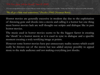 “Oh Yes, there will be blood!”-Saw II (2005)
“I‟ve seen enough horror movies to know that any weirdo wearing a mask is never friendly.”-Friday the 13th Part VI: Jason Lives (1986) (Elizabeth)

“We all go a little mad sometimes.”-Psycho (1960) (Norman Bates)

Horror movies are generally excessive in modern day due to the exploitation
of throwing gore and shocks into a movie and calling it a horror but one thing
most horror movies lack are well thought out scripts and dialogue like in past
horror movies.
The music used in horror movies seems to be the biggest factor in creating
the „shock‟ in a horror movie as it is cued in sync to dialogue and a specific
moment creating a truly terrifying image at points.
However some horror movies have put unnecessary nudity scenes which could
really be thrown out of the movie but was added anyway possibly to appeal
more to the male audience and not making everything just shocks.

 