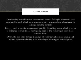 ICONOGRAPHY

The meaning behind horrors come from a natural feeling in humans to seek
an adrenaline rush which some may not want. However those who do can be
satisfied with the content.
Imagery used in the films consists of graphic, disturbing nature which gives us
a tendency to want to see more going back to the rush we get from these
types of films.
Overall horror films convey meanings of supernatural content usually and
aren‟t a lighthearted thing to be watching or showing to just everyone.

 