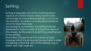 Setting
Setting is arguably one of the most important
aspects of a horror movie. Many horrors take
advantage of conventional settings, such as an
old mansion, an asylum or a suburban home on
which to base their story.
According to convention, the setting must be
darkened or misty in order to impair the vision of
the viewer, as this works to build the overall tension
of the setting.
Many films choose to set the scenes at night,
however when it is set during the day there is often
something to limit the view of the reader, e.g. a
forest, mist, high walls etc.
 