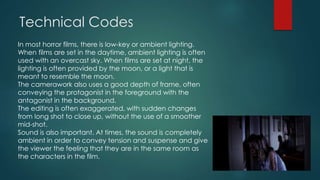Technical Codes
In most horror films, there is low-key or ambient lighting.
When films are set in the daytime, ambient lighting is often
used with an overcast sky. When films are set at night, the
lighting is often provided by the moon, or a light that is
meant to resemble the moon.
The camerawork also uses a good depth of frame, often
conveying the protagonist in the foreground with the
antagonist in the background.
The editing is often exaggerated, with sudden changes
from long shot to close up, without the use of a smoother
mid-shot.
Sound is also important. At times, the sound is completely
ambient in order to convey tension and suspense and give
the viewer the feeling that they are in the same room as
the characters in the film.
 