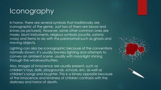 Iconography
In horror, there are several symbols that traditionally are
iconographic of the genre. Just two of them are blood and
knives (as pictured). However, some other common ones are
masks, blunt instruments, religious symbols (crucifix, satanic
cross) and items to do with the paranormal such as ghosts and
moving objects.
Lighting can also be iconographic because of the conventions
normally shown. It’s usually low-key lighting and attempts to
convey an ambient scene, usually with moonlight shining
through the windows/shutters.
Also, images of innocence are usually present, such as
children’s toys, dolls, playgrounds, schools, etc. as well as
children’s songs and laughter. This is a binary opposite because
of the innocence and kindness of children contrasts with the
darkness and horror of death.
 