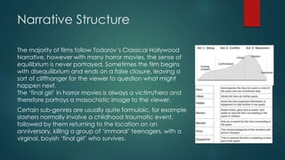 Narrative Structure
The majority of films follow Todorov’s Classical Hollywood
Narrative, however with many horror movies, the sense of
equilibrium is never portrayed. Sometimes the film begins
with disequilibrium and ends on a false closure, leaving a
sort of cliffhanger for the viewer to question what might
happen next.
The ‘final girl’ in horror movies is always a victim/hero and
therefore portrays a masochistic image to the viewer.
Certain sub-genres are usually quite formulaic, for example
slashers normally involve a childhood traumatic event,
followed by them returning to the location on an
anniversary, killing a group of ‘immoral’ teenagers, with a
virginal, boyish ‘final girl’ who survives.
 