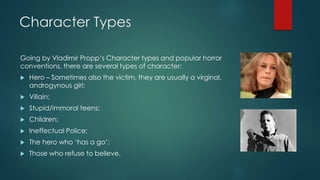 Character Types
Going by Vladimir Propp’s Character types and popular horror
conventions, there are several types of character:
 Hero – Sometimes also the victim, they are usually a virginal,
androgynous girl;
 Villain;
 Stupid/immoral teens;
 Children;
 Ineffectual Police;
 The hero who ‘has a go’;
 Those who refuse to believe.
 
