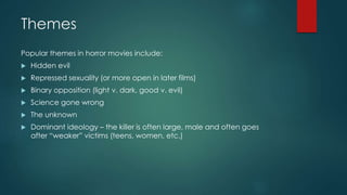Themes
Popular themes in horror movies include:
 Hidden evil
 Repressed sexuality (or more open in later films)
 Binary opposition (light v. dark, good v. evil)
 Science gone wrong
 The unknown
 Dominant ideology – the killer is often large, male and often goes
after “weaker” victims (teens, women, etc.)
 