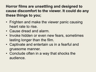 Horror films are unsettling and designed to
cause discomfort to the viewer. It could do any
these things to you;
• Frighten and make the viewer panic causing
heart rate to rise.
• Cause dread and alarm.
• Invoke hidden or even new fears, sometimes
lasting longer than the film.
• Captivate and entertain us in a fearful and
gruesome manner.
• Conclude often in a way that shocks the
audience.

 