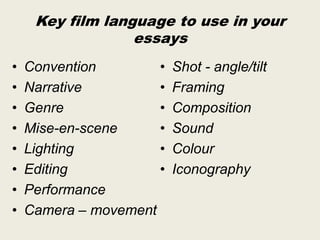 Key film language to use in your
essays
•
•
•
•
•
•
•
•

Convention
•
Narrative
•
Genre
•
Mise-en-scene
•
Lighting
•
Editing
•
Performance
Camera – movement

Shot - angle/tilt
Framing
Composition
Sound
Colour
Iconography

 