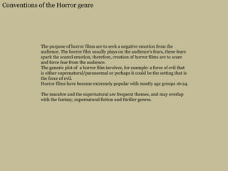 Conventions of the Horror genre
The purpose of horror films are to seek a negative emotion from the
audience. The horror film usually plays on the audience’s fears, these fears
spark the scared emotion, therefore, creation of horror films are to scare
and force fear from the audience.
The generic plot of a horror film involves, for example: a force of evil that
is either supernatural/paranormal or perhaps it could be the setting that is
the force of evil.
Horror films have become extremely popular with mostly age groups 16-24.
The macabre and the supernatural are frequent themes, and may overlap
with the fantasy, supernatural fiction and thriller genres.
 