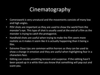Cinematography
• Camerawork is very unnatural and the movements consists of many low
and high angles.
• POV shots are important as they are used to show the world from the
monster’s eye. This type of shot is usually used at the end of a film as the
monster is trying to catch the protagonist.
• Handheld shots are useful when trying to make the film seem more
realistic as it makes it seem like it is actually happening than it being a
film.
• Extreme Close Ups are common within horrors as they can be used to
show a change in emotion and they are useful when highlighting fear in a
characters face.
• Editing can create unsettling tension and suspense. If the editing hasn’t
been paced up in a while then you know that something will pop out and
scare you.

 