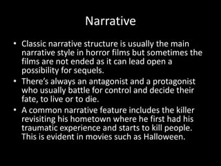 Narrative
• Classic narrative structure is usually the main
narrative style in horror films but sometimes the
films are not ended as it can lead open a
possibility for sequels.
• There’s always an antagonist and a protagonist
who usually battle for control and decide their
fate, to live or to die.
• A common narrative feature includes the killer
revisiting his hometown where he first had his
traumatic experience and starts to kill people.
This is evident in movies such as Halloween.

 