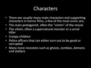 Characters
• There are usually many main characters and supporting
characters in horror films, a few of the most iconic are,
• The main protagonist, often the “victim” of the movie
• The villain, often a supernatural monster or a serial
killer
• Creepy children
• Police officers that can either turn out to be good or
corrupted
• Many more monsters such as ghosts, zombies, demons
and stalkers

 