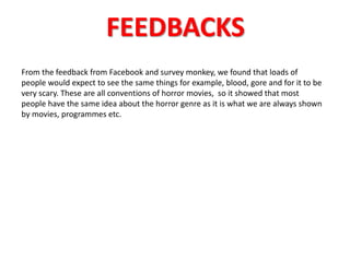 FEEDBACKS 
From the feedback from Facebook and survey monkey, we found that loads of 
people would expect to see the same things for example, blood, gore and for it to be 
very scary. These are all conventions of horror movies, so it showed that most 
people have the same idea about the horror genre as it is what we are always shown 
by movies, programmes etc. 
 
