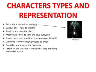 CHARACTERS TYPES AND 
REPRESENTATION 
Evil entity – mysterious and ugly 
Curious one – have to explore 
Stupid one – ruins the plan 
Macho one – tries to fight and save everyone 
Scared one – runs and hides (every man per himself) 
Calm one – “everything is going to be okay!” 
Ones that warn you at the beginning 
“Brain” of the situation – knows what they are doing 
and makes a plan 
“Insidious” 
 