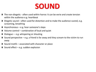 SOUND 
The non-diegetic - often used within horror. It can be eerie and create tension 
within the audience e.g. heartbeat 
Diegetic sound – often used for distortion and to make the audience scared, e.g. 
screaming, breathing 
Asynchronous – e.g. hear someone's steps 
Volume control – combination of loud and quiet 
Dialogue – e.g. whispering or shouting 
Sound perspective – e.g. a friend is far away and they scream to the victim to run 
away 
Sound motifs – associated with character or place 
Sound effect – e.g. sudden explosion 
 