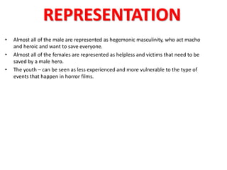 REPRESENTATION 
• Almost all of the male are represented as hegemonic masculinity, who act macho 
and heroic and want to save everyone. 
• Almost all of the females are represented as helpless and victims that need to be 
saved by a male hero. 
• The youth – can be seen as less experienced and more vulnerable to the type of 
events that happen in horror films. 
 