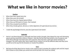 What we like in horror movies? 
Ewelina 
• When they have a good story line 
• When they scare me to death 
• When they have lots of good special effects 
• When they use POV (point of view), I feel involved 
• When they use good sound effects 
• When they includes ghosts, demons, or other depictions of supernatural occurrences 
• I really like psychological horrors, but also supernatural and slasher 
Gabriella 
• Horror is my favourite genre as although most have similar concepts, they always fins new and interesting 
way to portray a particular entity or creature. I also like the fact that they contain a lot of suspense and 
thrill which although may lead to the same outcome; they may have a plot twist which will keep me 
intrigued. The main reason why I like to watch horror movies is to see the different ideas that they come 
up with as to the way the kill characters or resolve the problem. 
Nikol 
• My favourite thing about horror movies is the suspense that it provides the audience with and the impact 
that it leaves on you (makes you scared and concerned after the movie has ended) 
