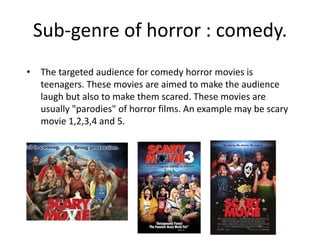 Sub-genre of horror : comedy. 
• The targeted audience for comedy horror movies is 
teenagers. These movies are aimed to make the audience 
laugh but also to make them scared. These movies are 
usually "parodies" of horror films. An example may be scary 
movie 1,2,3,4 and 5. 
 