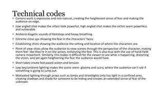 Technical codes 
• Camera work is expressive and non natural, creating the heightened sense of fear and making the 
audience on edge. 
• Low angled shot makes the villain look powerful, high angled shot makes the victim seem powerless 
and vulnerable. 
• Ambient diagetic sounds of footsteps and heavy breathing. 
• Extreme close ups showing the fear in the characters’ faces. 
• Establishing shots showing the audience the setting and location of where the characters are. 
• Point of view shots allow the audience to view scenes through the perspective of the character, making 
them feel like they’re in on the action, enhancing the fear. This is also true with the use of hand-held 
camera movement. Similarly, this makes it difficult for the viewer to see what is happening, distorting 
the vision, and yet again heightening the fear the audience would have. 
• Short takes create fast paced action and tension. 
• Low key/ambient lighting makes the scene seem gloomy and scary, where the audience can’t see if 
something is going to jump out. 
• Motivated lighting through props such as lamps and streetlights only has light in a confined area, 
creating shadows and shade for someone to be hiding and creates an extended sense of fear of the 
unknown. 
 