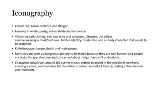 Iconography 
• Colour red: blood, violence and danger. 
• Females in white: purity, vulnerability and innocence. 
• Villains in dark clothes: evil, secretive and unknown. Likewise, the villain 
may be wearing a mask/costume: hidden identity, mysterious and a shady character that needs to 
be watched. 
• Knife/weapon: danger, death and male power. 
• Monsters are seen as dangerous and are to be feared because they are non human, and people 
are instantly apprehensive and concerned about things they can’t understand. 
• Characters usually get around the scenes in cars, getting stranded in the middle of nowhere, 
creating a small, confined area for the villain to corner and attack them (creating a ‘he’s behind 
you’ moment). 
 