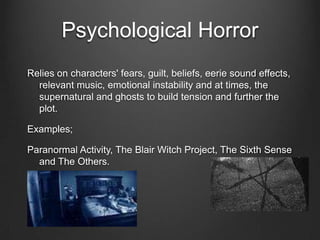 Psychological Horror
Relies on characters' fears, guilt, beliefs, eerie sound effects,
  relevant music, emotional instability and at times, the
  supernatural and ghosts to build tension and further the
  plot.

Examples;

Paranormal Activity, The Blair Witch Project, The Sixth Sense
  and The Others.
 