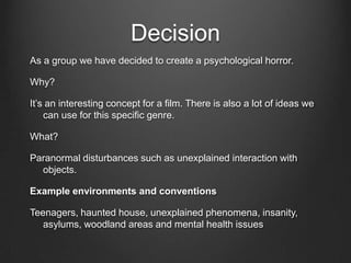 Decision
As a group we have decided to create a psychological horror.

Why?

It’s an interesting concept for a film. There is also a lot of ideas we
    can use for this specific genre.

What?

Paranormal disturbances such as unexplained interaction with
  objects.

Example environments and conventions

Teenagers, haunted house, unexplained phenomena, insanity,
   asylums, woodland areas and mental health issues
 