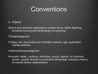 Conventions
   Objects

Door’s and windows opening by unseen force, lights flashing,
  furniture moving and technology not working.

Threat/antagonist

Creepy, old, physically and mentally scarred, ugly, apparition,
   mental patients.

Victim/victims/protagonist

Innocent, weak, cautious, feminine, young, logical, no common
   sense, usually female but subverts stereotype, previous history
   of mental illness (depression),
 