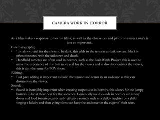 As a film makers response to horror films, as well as the characters and plot, the camera work is
just as important..
CAMERA WORK IN HORROR
Cinematography;
• It is almost vital for the shots to be dark, this adds to the tension as darkness and black is
often connoted with the unknown and death.
• Handheld cameras are often used in horrors, such as the Blair Witch Project, this is used to
make the experience of the film more real for the viewer and it also disorientates the viewer,
this is also the same for POV shots.
Editing;
• Fast pace editing is important to build the tension and terror in an audience as this can
disorientate the viewer.
Sound;
• Sound is incredibly important when creating suspension in horrors, this allows for the jumpy
horrors to be at there best for the audience. Commonly used sounds in horrors are creaky
doors and loud footsteps, also really effective sounds such as a childs laughter or a child
singing a lullaby and then going silent can keep the audience on the edge of their seats.
 