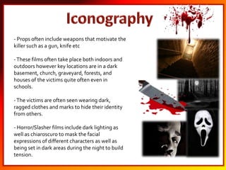 - Props often include weapons that motivate the
killer such as a gun, knife etc
-These films often take place both indoors and
outdoors however key locations are in a dark
basement, church, graveyard, forests, and
houses of the victims quite often even in
schools.
-The victims are often seen wearing dark,
ragged clothes and marks to hide their identity
from others.
- Horror/Slasher films include dark lighting as
well as chiaroscuro to mask the facial
expressions of different characters as well as
being set in dark areas during the night to build
tension.
 