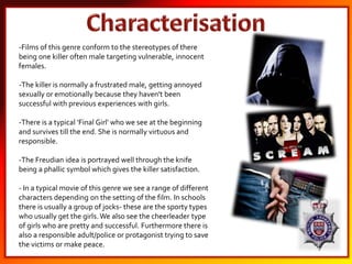 -Films of this genre conform to the stereotypes of there
being one killer often male targeting vulnerable, innocent
females.
-The killer is normally a frustrated male, getting annoyed
sexually or emotionally because they haven't been
successful with previous experiences with girls.
-There is a typical 'Final Girl' who we see at the beginning
and survives till the end. She is normally virtuous and
responsible.
-The Freudian idea is portrayed well through the knife
being a phallic symbol which gives the killer satisfaction.
- In a typical movie of this genre we see a range of different
characters depending on the setting of the film. In schools
there is usually a group of jocks- these are the sporty types
who usually get the girls.We also see the cheerleader type
of girls who are pretty and successful. Furthermore there is
also a responsible adult/police or protagonist trying to save
the victims or make peace.
 